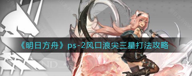 《明日方舟》ps-2风口浪尖三星打法攻略