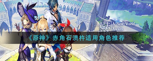 《原神》赤角石溃杵适用角色推荐 《原神》赤角石溃杵适用角色推荐