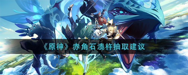 《原神》赤角石溃杵抽取建议