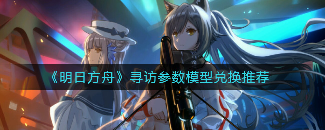 《明日方舟》寻访参数模型兑换推荐 《明日方舟》寻访参数模型兑换推荐