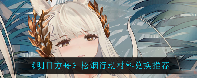 《明日方舟》松烟行动兑换什么材料最好? 《明日方舟》松烟行动兑换什么材料最好?