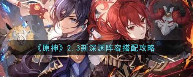 《原神》2.3新深渊阵容搭配攻略 《原神》2.3新深渊阵容搭配攻略