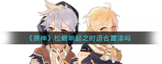 《原神》松籁响起之时适合雷泽吗? 《原神》松籁响起之时适合雷泽吗?