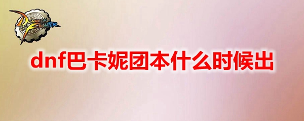 dnf巴卡妮团本什么时候出？dnf巴卡妮团本上线时间